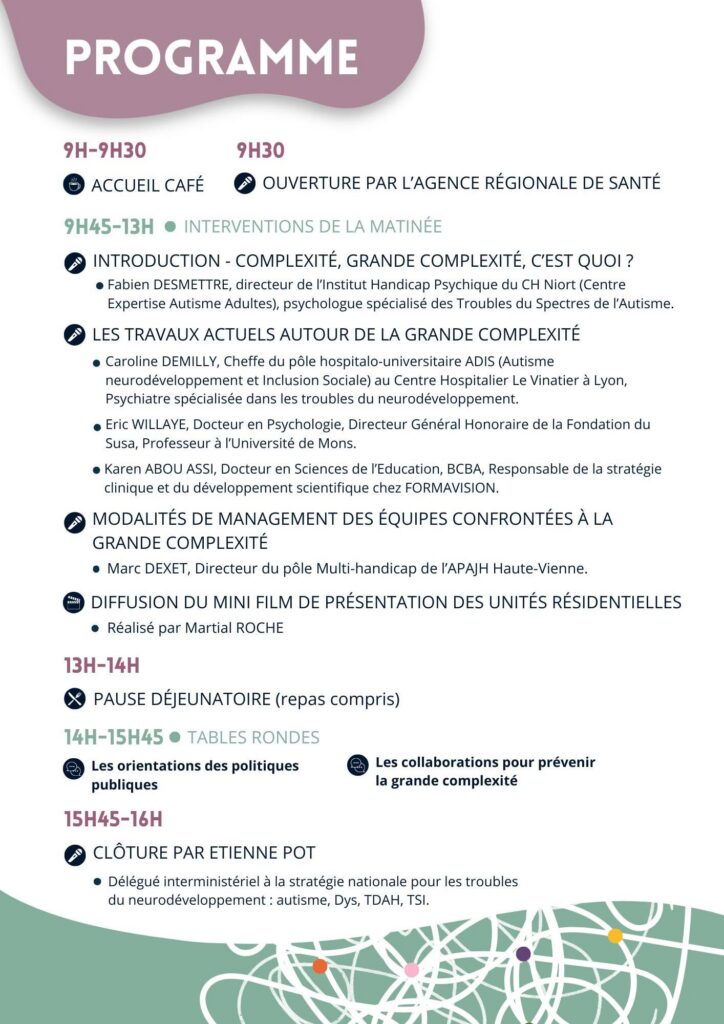 9h-9h30 : accueil café

9h30 : ouverture par l'Agence Régionale de Santé

9h45h-13h : interventions de la matinée

    Introduction - Complexité, grande complexité, c'est quoi ?
        Fabien DESMETTRE, Directeur de l'Institut Handicap Psychique du CH Niort (Centre Expertise Autisme Adultes), Psychologue spécialisé des Troubles du Spectres de l'Autisme.
    Les travaux actuels autour de la grande complexité
        Caroline DEMILLY, Cheffe du pôle hospitalo-universitaire ADIS (Autisme neurodéveloppement et Inclusion Sociale) au Centre Hospitalier Le Vinatier à Lyon, Psychiatre spécialisé dans les troubles du neurodéveloppement.
        Eric WILLAYE, Docteur en Psychologie, Directeur Général Honoraire de la Fondation du Suse, Professeur à l'Université de Mons.
        Karen ABOU ASSI, Docteur en Sciences de l'Education, BCBA, Responsable de la stratégie clinique et du développement scientifique chez FORMAVISION.
    Modalités de gestion des équipes confrontées à la grande complexité
        Marc DEXET, Directeur du pôle Multi-handicap de l'APAJH Haute-Vienne.
    Diffusion du mini film de présentation des unités résidentielles - réalisé par Martial ROCHE.

13h-14h : pause déjeunatoire (repas compris)

14h-15h45 : tables rondes

    Les orientations des politiques publiques
    Les collaborations pour prévenir la grande complexité

15h45 : clôture par Etienne POT , Délégué interministériel à la stratégie nationale pour les troubles du neurodéveloppement : autisme, Dys, TDAH, TSI.

16h : Fin